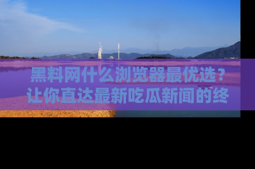黑料网什么浏览器最优选?让你直达最新吃瓜新闻的终极指南!