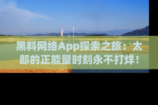 黑料网络App探索之旅:太郎的正能量时刻永不打烊!