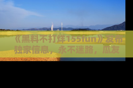 《黑料不打烊155fun》发布独家信息，永不迷路，瓜友们的最佳选择！