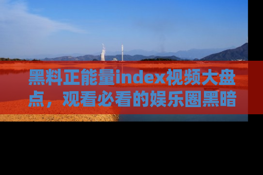 黑料正能量index视频大盘点,观看必看的娱乐圈黑暗与光明!