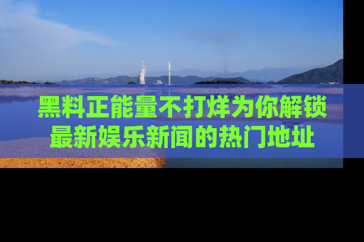 黑料正能量不打烊为你解锁最新娱乐新闻的热门地址