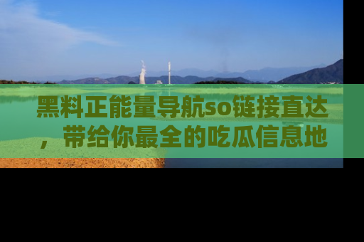 黑料正能量导航so链接直达，带给你最全的吃瓜信息地址，快来一起分享吧！