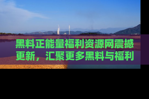 黑料正能量福利资源网震撼更新，汇聚更多黑料与福利！