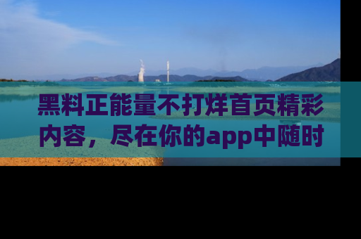 黑料正能量不打烊首页精彩内容,尽在你的app中随时观看