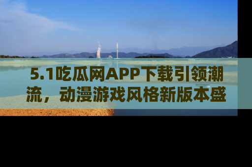 5.1吃瓜网APP下载引领潮流，动漫游戏风格新版本盛情发布！