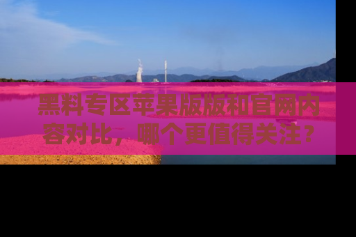 黑料专区苹果版版和官网内容对比,哪个更值得关注?