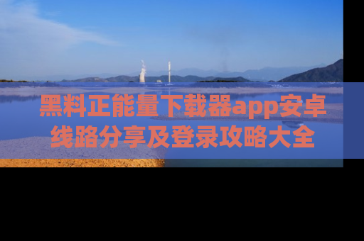 黑料正能量下载器app安卓线路分享及登录攻略大全