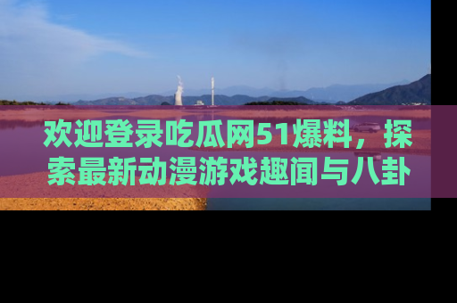 欢迎登录吃瓜网51爆料,探索最新动漫游戏趣闻与八卦!