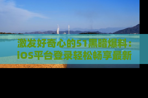 激发好奇心的51黑暗爆料:iOS平台登录轻松畅享最新八卦,刷新你的宠儿清单!