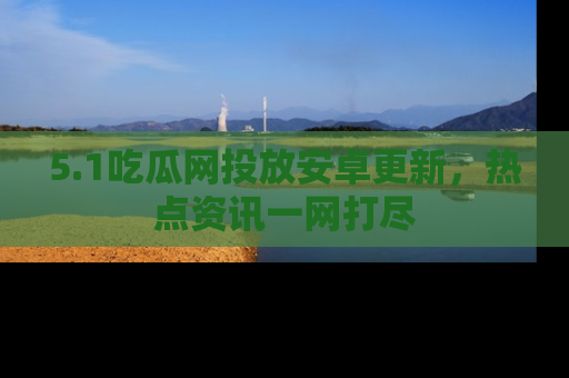 5.1吃瓜网投放安卓更新，热点资讯一网打尽