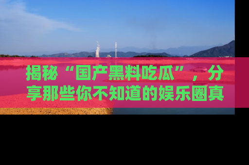 揭秘“国产黑料吃瓜”,分享那些你不知道的娱乐圈真实内幕!
