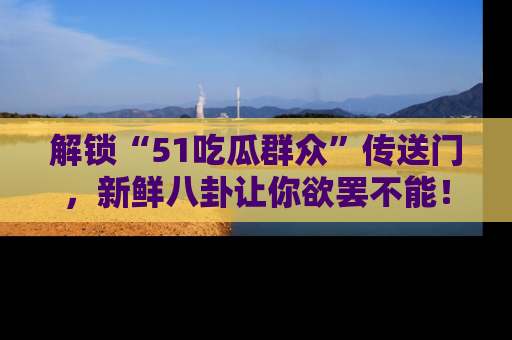 解锁“51吃瓜群众”传送门,新鲜八卦让你欲罢不能!