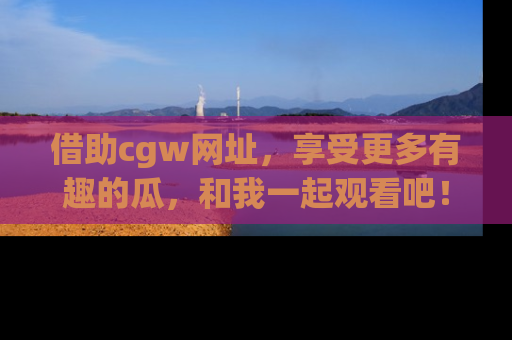 借助cgw网址，享受更多有趣的瓜，和我一起观看吧！