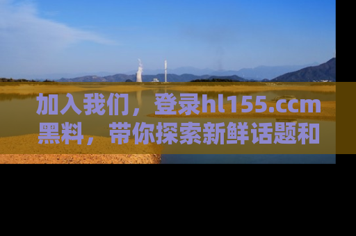加入我们，登录hl155.ccm黑料，带你探索新鲜话题和黑料趣事！