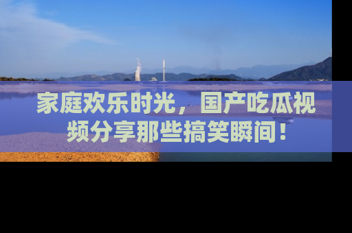 家庭欢乐时光,国产吃瓜视频分享那些搞笑瞬间!