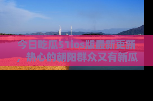 今日吃瓜51ios版最新更新，热心的朝阳群众又有新瓜要分享啦！