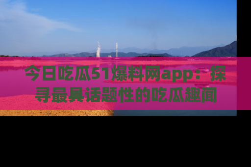 今日吃瓜51爆料网app：探寻最具话题性的吃瓜趣闻