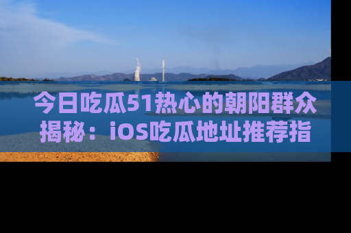 今日吃瓜51热心的朝阳群众揭秘：iOS吃瓜地址推荐指南！