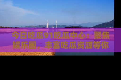 今日吃瓜91吃瓜中心：聚焦娱乐圈，丰富吃瓜资源等你解锁
