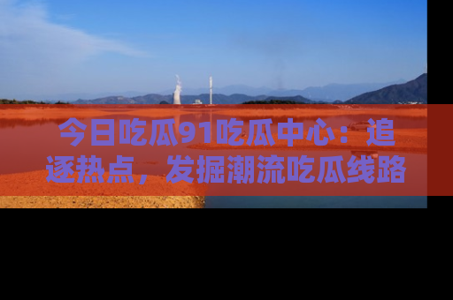 今日吃瓜91吃瓜中心：追逐热点，发掘潮流吃瓜线路！