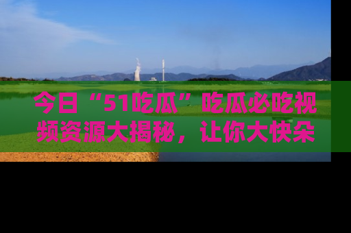 今日“51吃瓜”吃瓜必吃视频资源大揭秘，让你大快朵颐不停口！