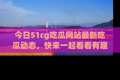 今日51cg吃瓜网站最新吃瓜动态，快来一起看看有趣的事情！