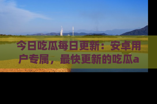 今日吃瓜每日更新:安卓用户专属,最快更新的吃瓜app值得拥有。