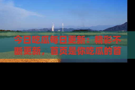 今日吃瓜每日更新：精彩不断更新，首页是你吃瓜的首选！