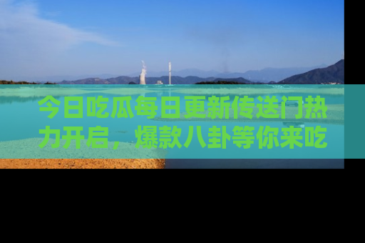 今日吃瓜每日更新传送门热力开启，爆款八卦等你来吃瓜