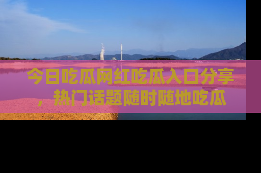 今日吃瓜网红吃瓜入口分享，热门话题随时随地吃瓜