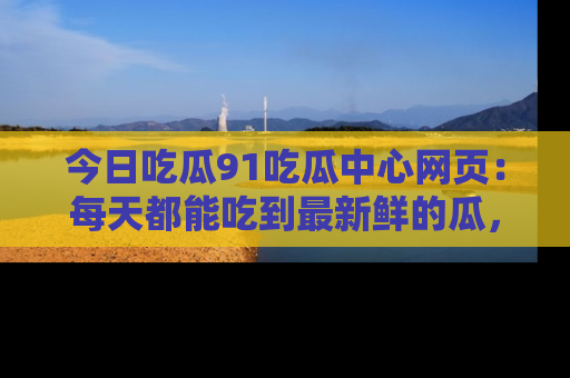今日吃瓜91吃瓜中心网页：每天都能吃到最新鲜的瓜，八卦互动精彩无限！