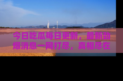 今日吃瓜每日更新，最新劲爆消息一网打尽，真相尽在其中！