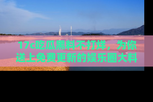 17c吃瓜黑料不打烊，为你送上免费更新的娱乐圈大料！