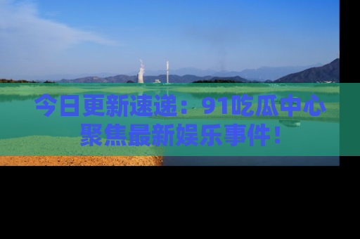 今日更新速递：91吃瓜中心聚焦最新娱乐事件！