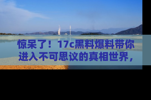 惊呆了！17c黑料爆料带你进入不可思议的真相世界，赶快看链接！