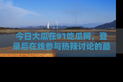 今日大瓜在91吃瓜网,登录后在线参与热辣讨论的最佳去处!