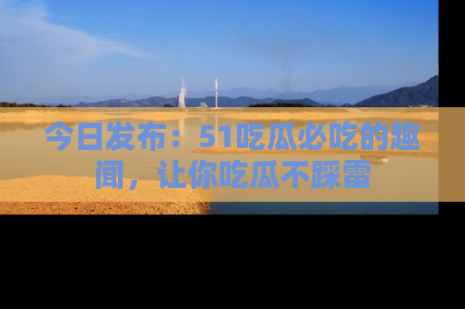 今日发布:51吃瓜必吃的趣闻,让你吃瓜不踩雷