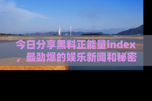 今日分享黑料正能量index,最劲爆的娱乐新闻和秘密等你来发现!