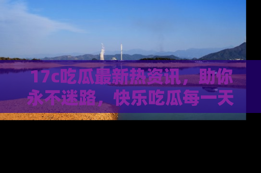 17c吃瓜最新热资讯,助你永不迷路,快乐吃瓜每一天!