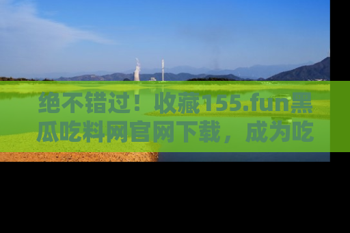绝不错过！收藏155.fun黑瓜吃料网官网下载，成为吃瓜达人！