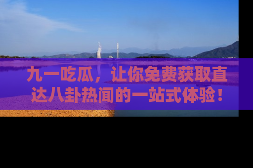九一吃瓜，让你免费获取直达八卦热闻的一站式体验！