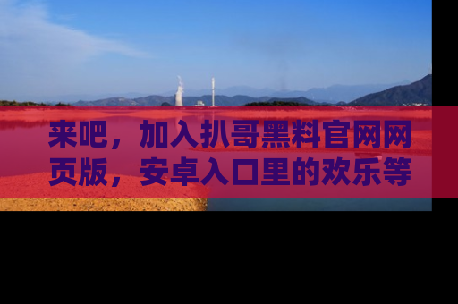 来吧,加入扒哥黑料官网网页版,安卓入口里的欢乐等着你!