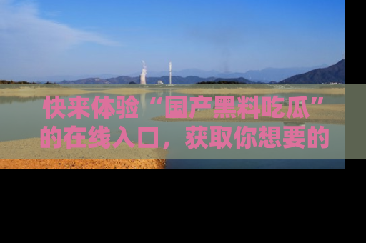 快来体验“国产黑料吃瓜”的在线入口,获取你想要的所有独家黑料!