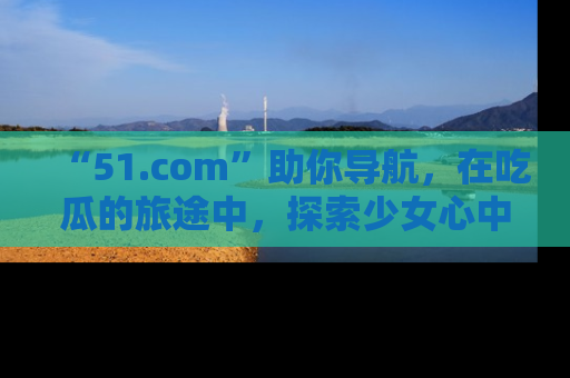 “51.com”助你导航，在吃瓜的旅途中，探索少女心中的小秘密喔！