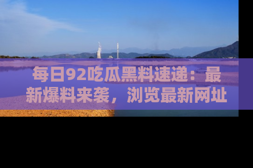 每日92吃瓜黑料速递:最新爆料来袭,浏览最新网址,畅享吃瓜乐趣!