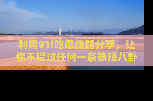 利用91i吃瓜线路分享,让你不错过任何一条热辣八卦新闻