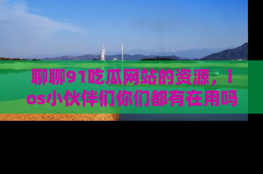聊聊91吃瓜网站的资源,ios小伙伴们你们都有在用吗?