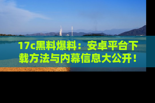 17c黑料爆料:安卓平台下载方法与内幕信息大公开!