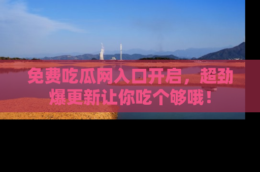 免费吃瓜网入口开启，超劲爆更新让你吃个够哦！