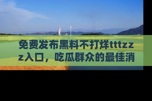 免费发布黑料不打烊tttzzz入口，吃瓜群众的最佳消息平台！
